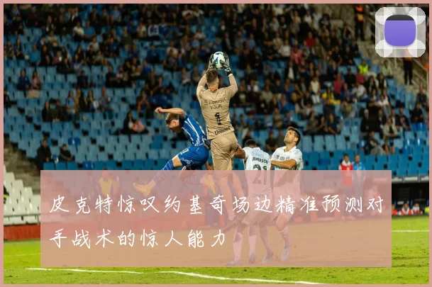 皮克特惊叹约基奇场边精准预测对手战术的惊人能力