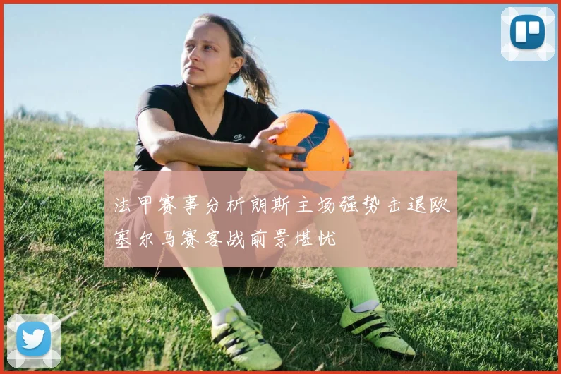 法甲赛事分析朗斯主场强势击退欧塞尔马赛客战前景堪忧
