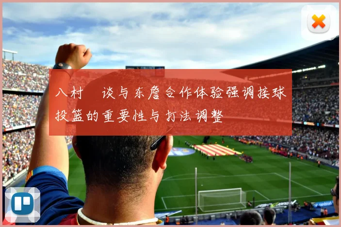 八村塁谈与东詹合作体验强调接球投篮的重要性与打法调整