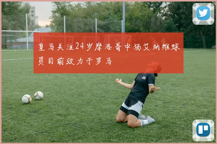 皇马关注24岁摩洛哥中场艾纳维球员目前效力于罗马